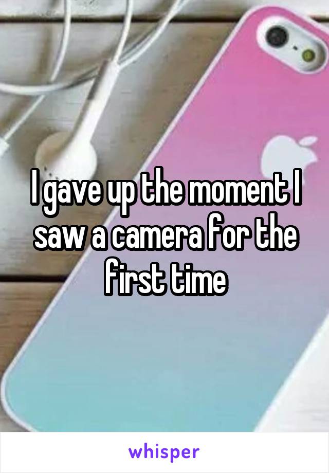I gave up the moment I saw a camera for the first time