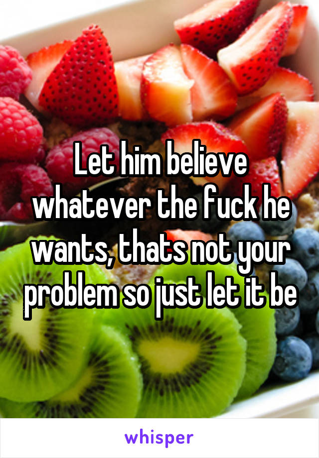 Let him believe whatever the fuck he wants, thats not your problem so just let it be