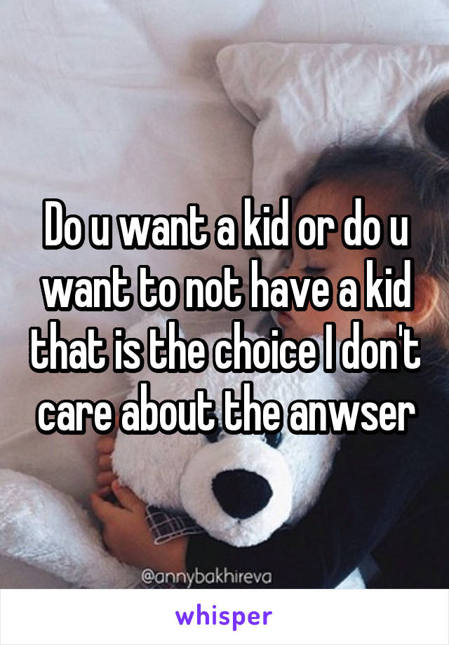 Do u want a kid or do u want to not have a kid that is the choice I don't care about the anwser