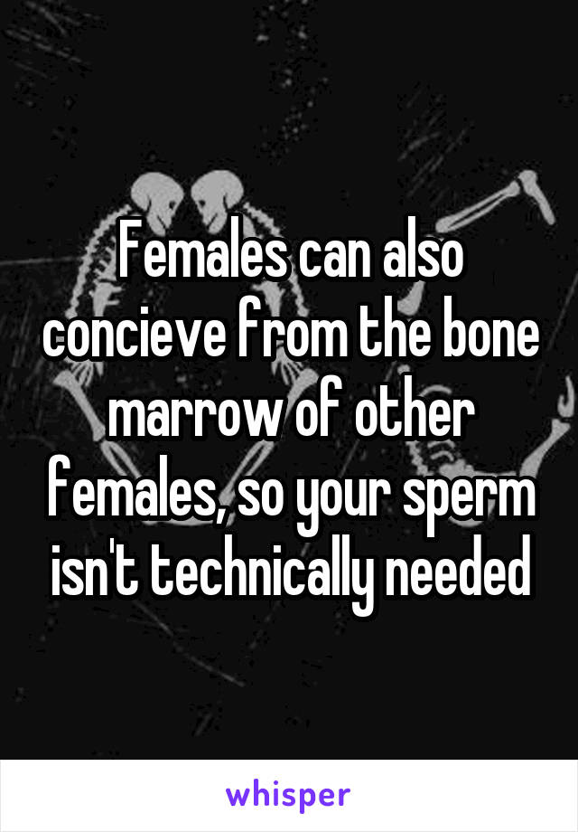 Females can also concieve from the bone marrow of other females, so your sperm isn't technically needed