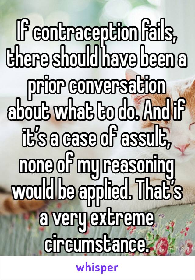 If contraception fails, there should have been a prior conversation about what to do. And if it’s a case of assult, none of my reasoning would be applied. That’s a very extreme circumstance.