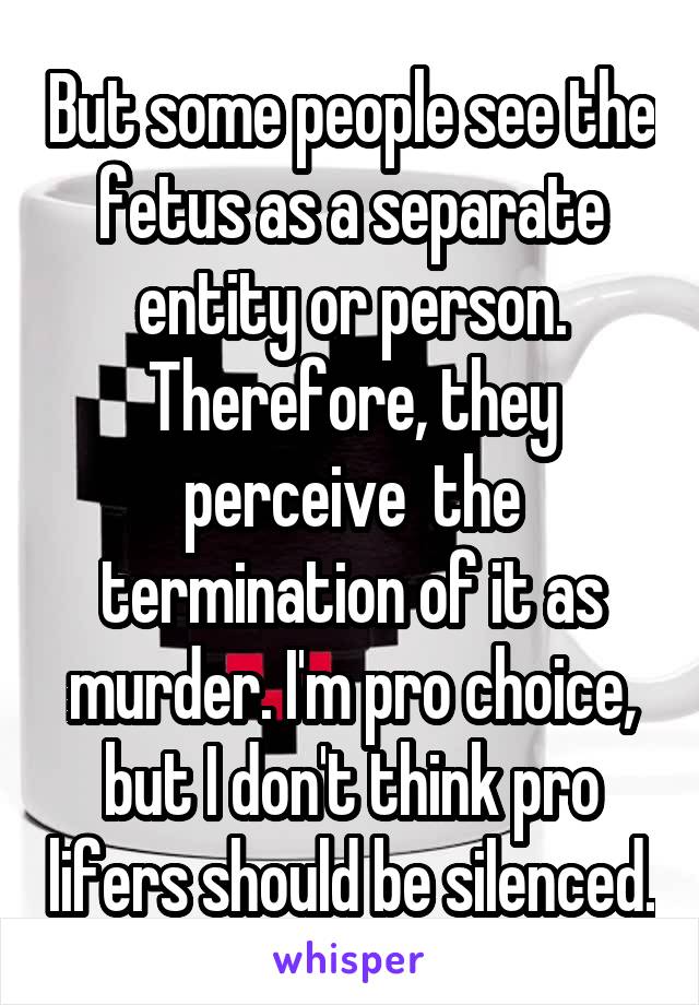 But some people see the fetus as a separate entity or person. Therefore, they perceive  the termination of it as murder. I'm pro choice, but I don't think pro lifers should be silenced.