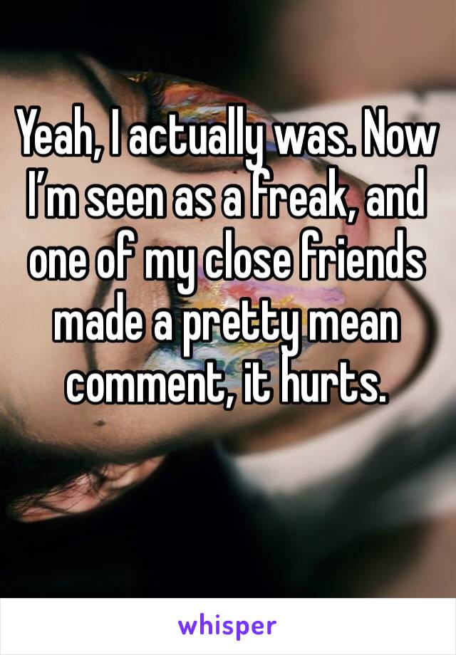 Yeah, I actually was. Now I’m seen as a freak, and one of my close friends made a pretty mean comment, it hurts.