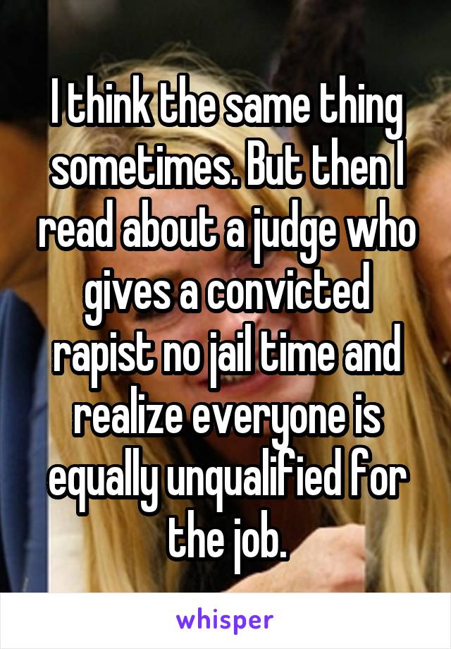 I think the same thing sometimes. But then I read about a judge who gives a convicted rapist no jail time and realize everyone is equally unqualified for the job.