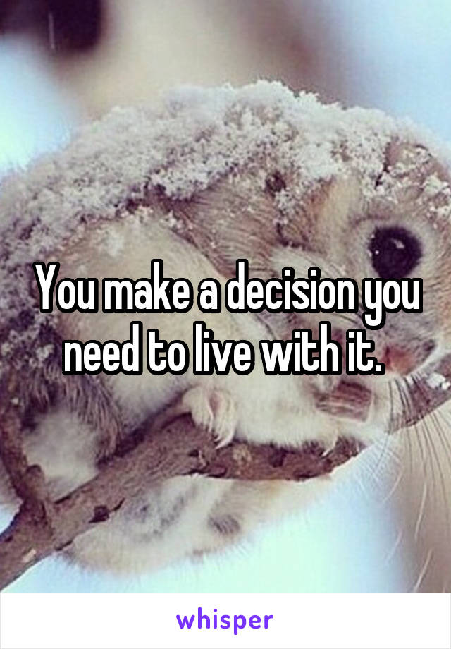 You make a decision you need to live with it. 