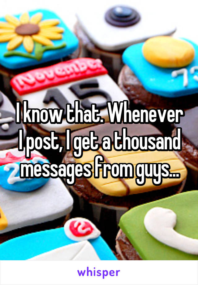 I know that. Whenever I post, I get a thousand messages from guys...