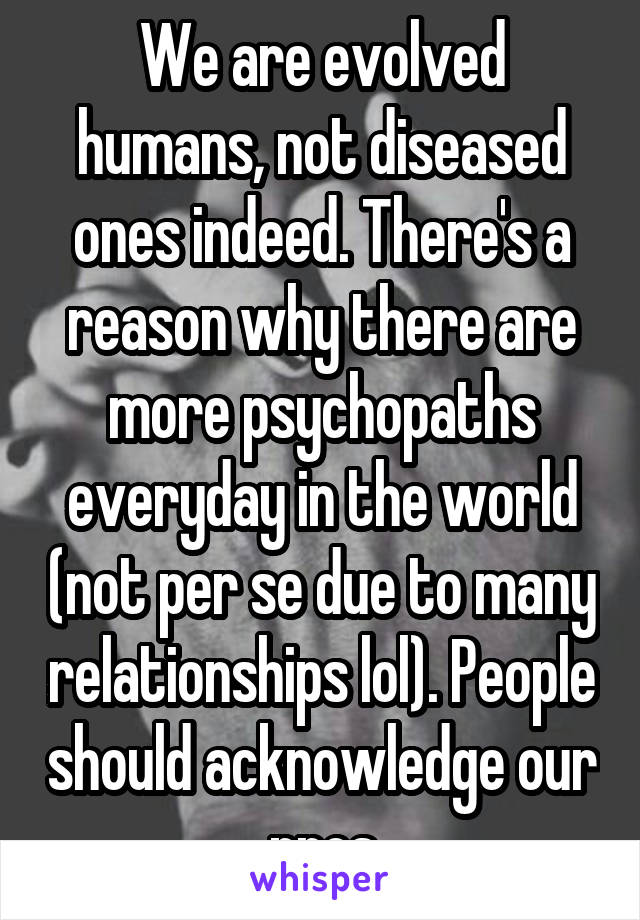 We are evolved humans, not diseased ones indeed. There's a reason why there are more psychopaths everyday in the world (not per se due to many relationships lol). People should acknowledge our pros