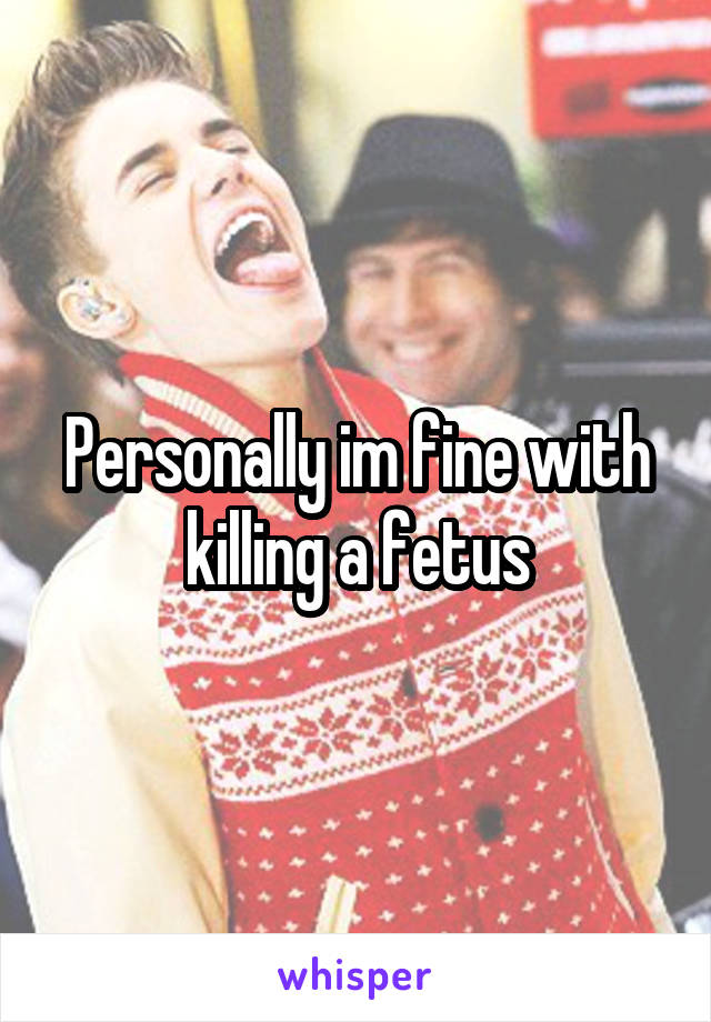 Personally im fine with killing a fetus