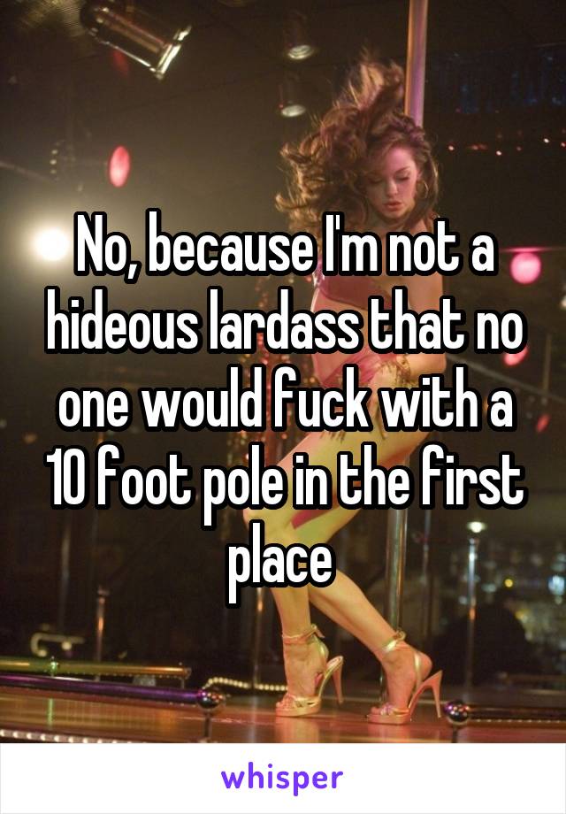 No, because I'm not a hideous lardass that no one would fuck with a 10 foot pole in the first place 