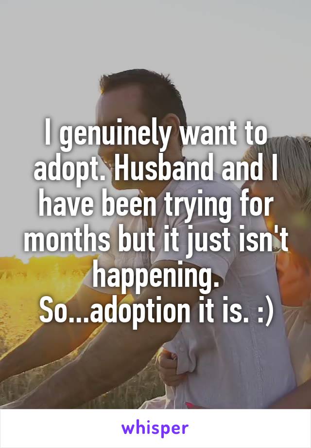 I genuinely want to adopt. Husband and I have been trying for months but it just isn't happening. So...adoption it is. :)