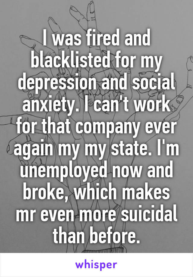I was fired and blacklisted for my depression and social anxiety. I can't work for that company ever again my my state. I'm unemployed now and broke, which makes mr even more suicidal than before.