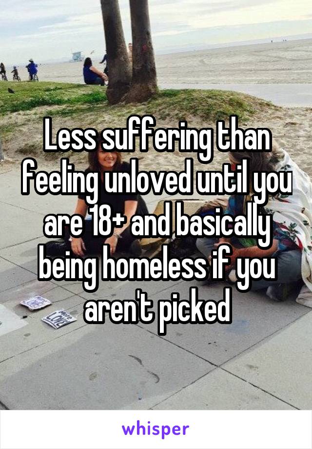 Less suffering than feeling unloved until you are 18+ and basically being homeless if you aren't picked