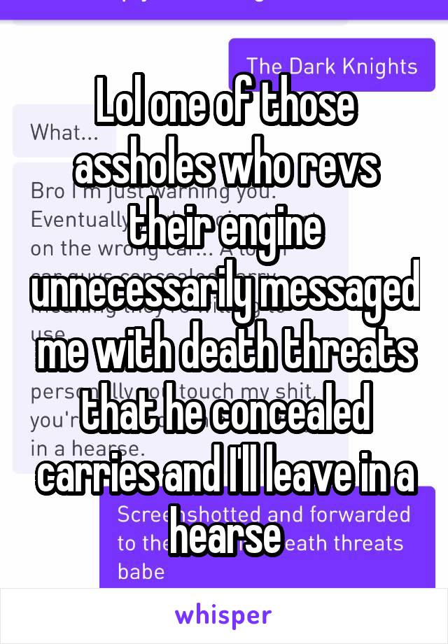 Lol one of those assholes who revs their engine unnecessarily messaged me with death threats that he concealed carries and I'll leave in a hearse