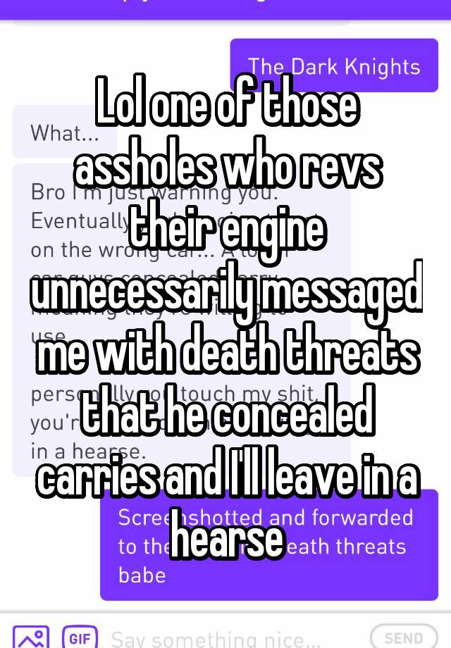 Lol one of those assholes who revs their engine unnecessarily messaged me with death threats that he concealed carries and I'll leave in a hearse