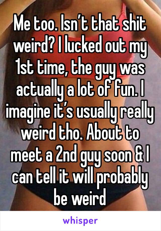 Me too. Isn’t that shit weird? I lucked out my 1st time, the guy was actually a lot of fun. I imagine it’s usually really weird tho. About to meet a 2nd guy soon & I can tell it will probably be weird