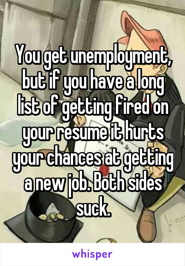 You get unemployment, but if you have a long list of getting fired on your resume it hurts your chances at getting a new job. Both sides suck.