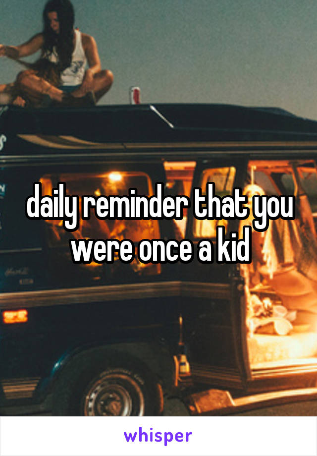 daily reminder that you were once a kid