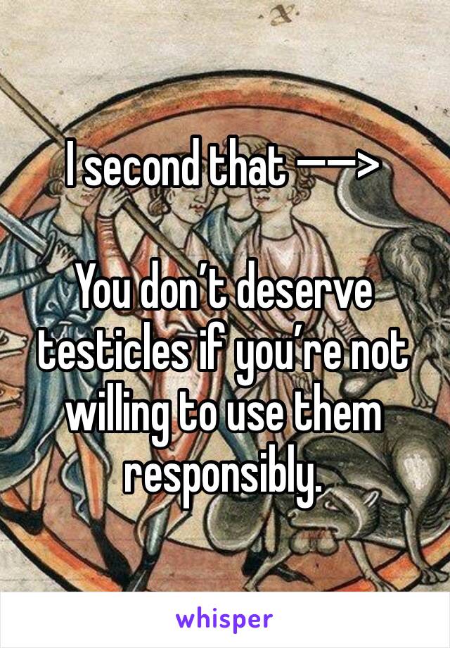 I second that —�—�>

You don’t deserve testicles if you’re not willing to use them responsibly. 