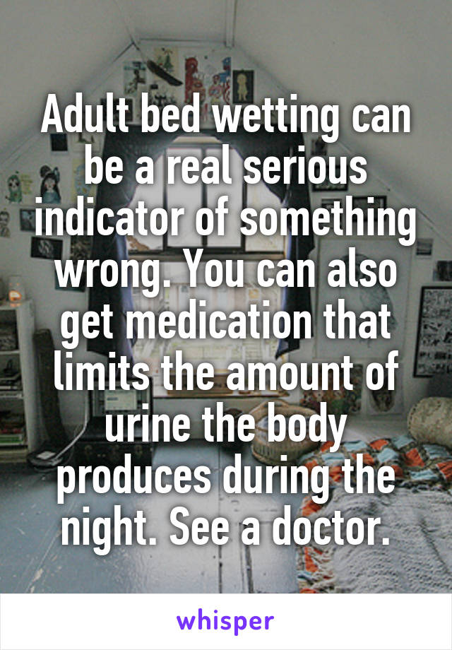 Adult bed wetting can be a real serious indicator of something wrong. You can also get medication that limits the amount of urine the body produces during the night. See a doctor.