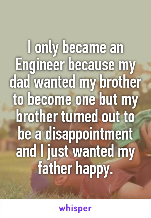 I only became an Engineer because my dad wanted my brother to become one but my brother turned out to be a disappointment and I just wanted my father happy.