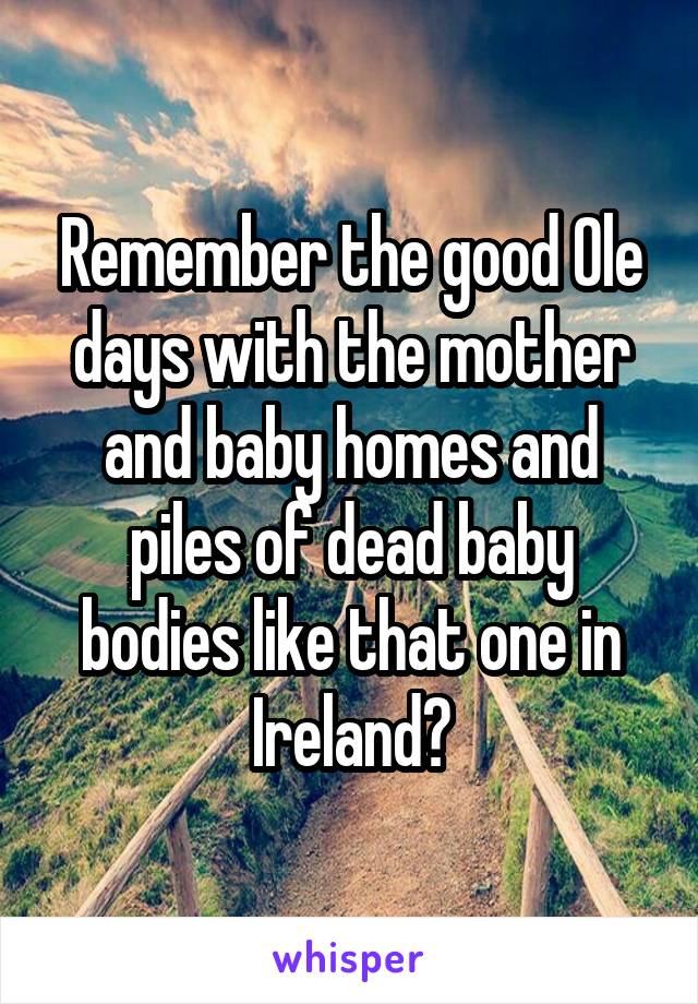 Remember the good Ole days with the mother and baby homes and piles of dead baby bodies like that one in Ireland?