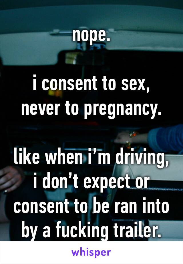 nope.

i consent to sex,
never to pregnancy.

like when i’m driving,
i don’t expect or consent to be ran into by a fucking trailer.