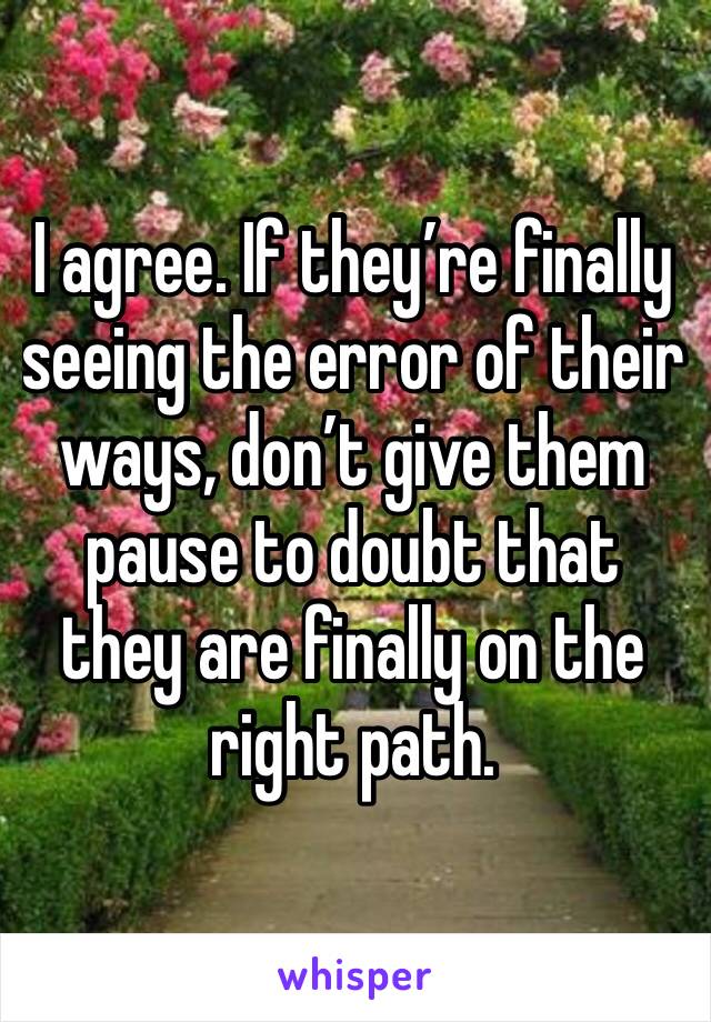 I agree. If they’re finally seeing the error of their ways, don’t give them pause to doubt that they are finally on the right path. 