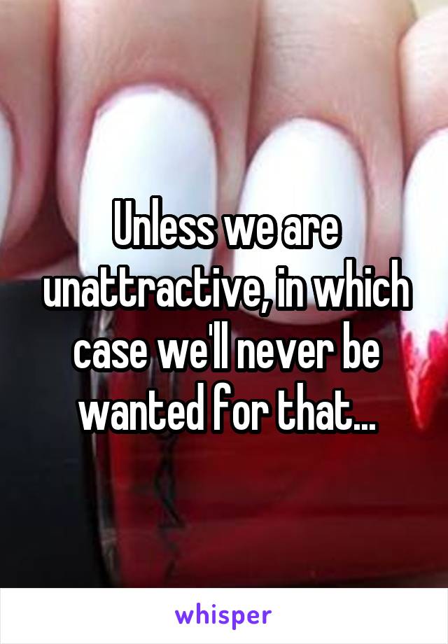 Unless we are unattractive, in which case we'll never be wanted for that...