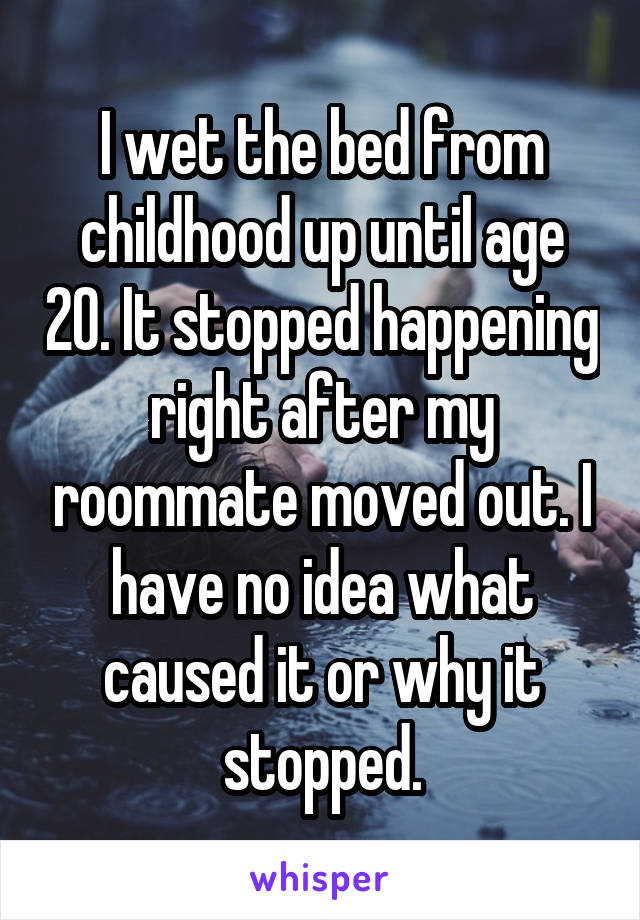 I wet the bed from childhood up until age 20. It stopped happening right after my roommate moved out. I have no idea what caused it or why it stopped.