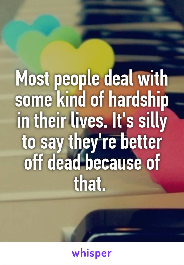 Most people deal with some kind of hardship in their lives. It's silly to say they're better off dead because of that. 