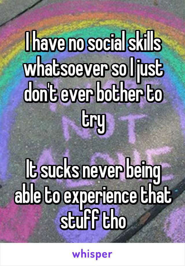 I have no social skills whatsoever so I just don't ever bother to try

It sucks never being able to experience that stuff tho