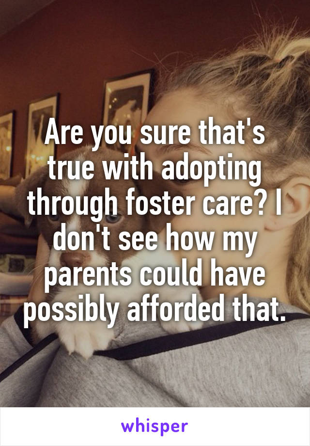 Are you sure that's true with adopting through foster care? I don't see how my parents could have possibly afforded that.