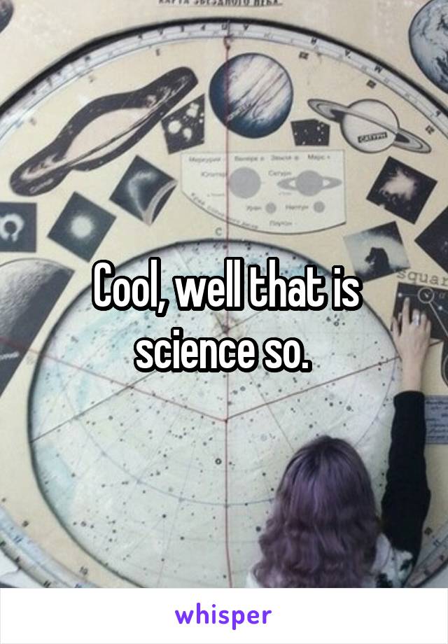 Cool, well that is science so. 