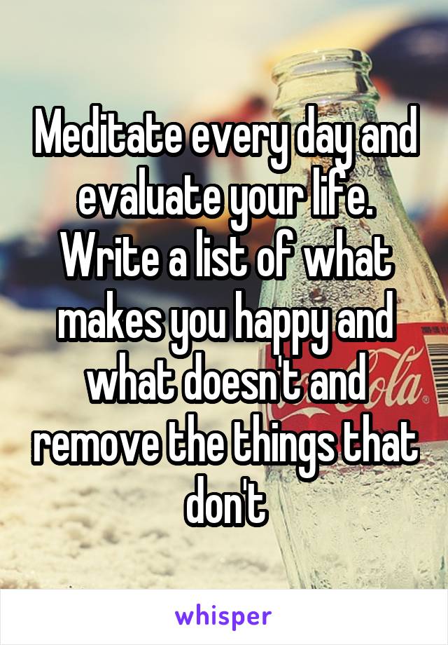Meditate every day and evaluate your life. Write a list of what makes you happy and what doesn't and remove the things that don't