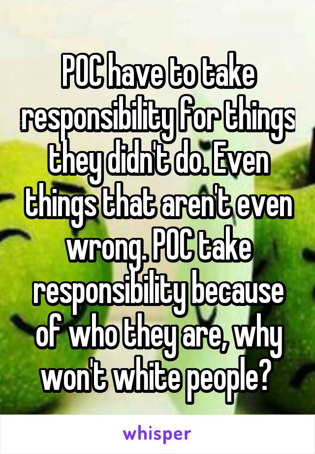 POC have to take responsibility for things they didn't do. Even things that aren't even wrong. POC take responsibility because of who they are, why won't white people? 