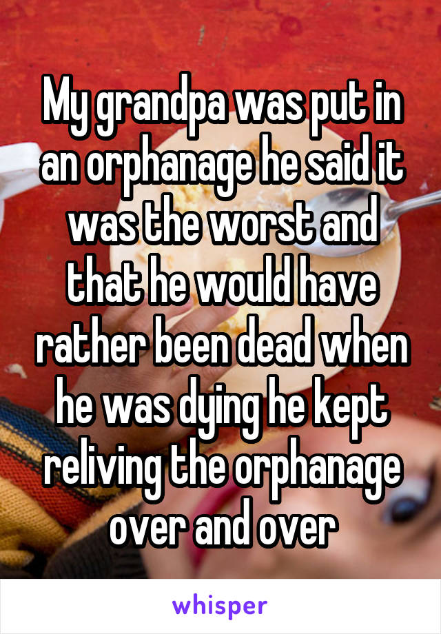 My grandpa was put in an orphanage he said it was the worst and that he would have rather been dead when he was dying he kept reliving the orphanage over and over