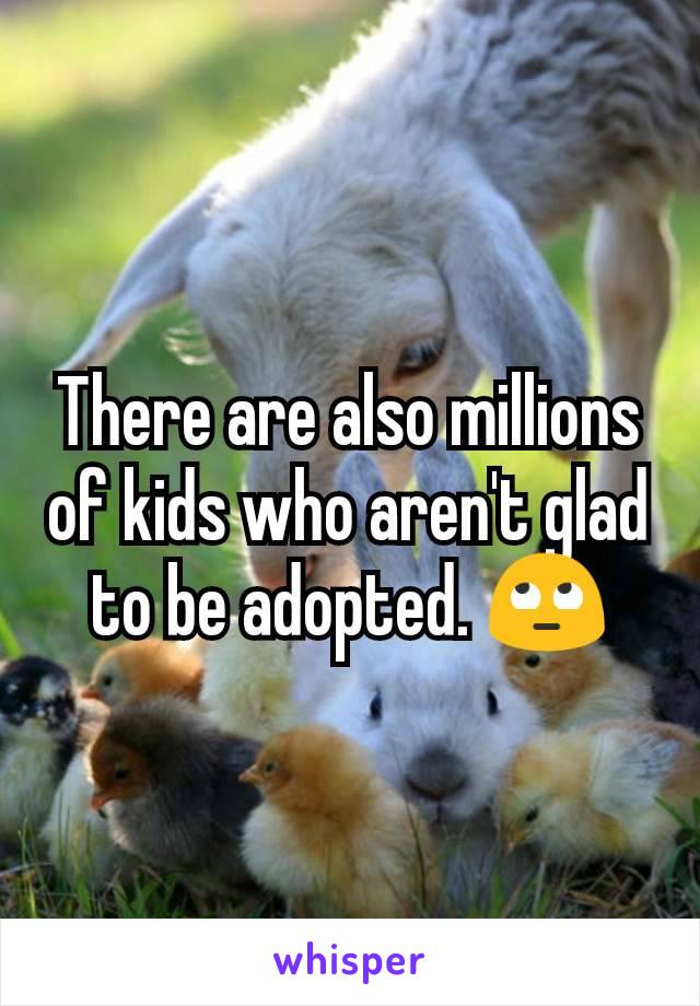 There are also millions of kids who aren't glad to be adopted. 🙄