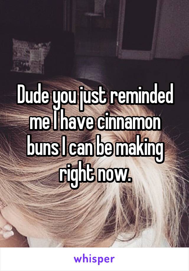Dude you just reminded me I have cinnamon buns I can be making right now.