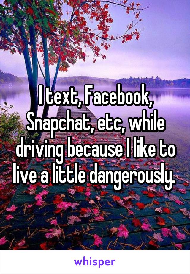 I text, Facebook, Snapchat, etc, while driving because I like to live a little dangerously. 
