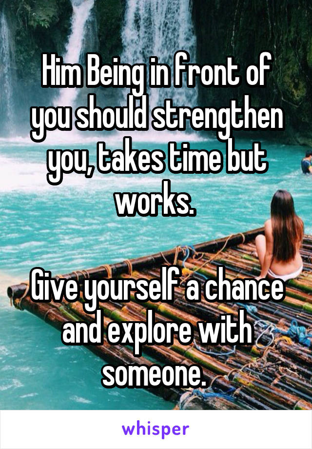 Him Being in front of you should strengthen you, takes time but works. 

Give yourself a chance and explore with someone. 