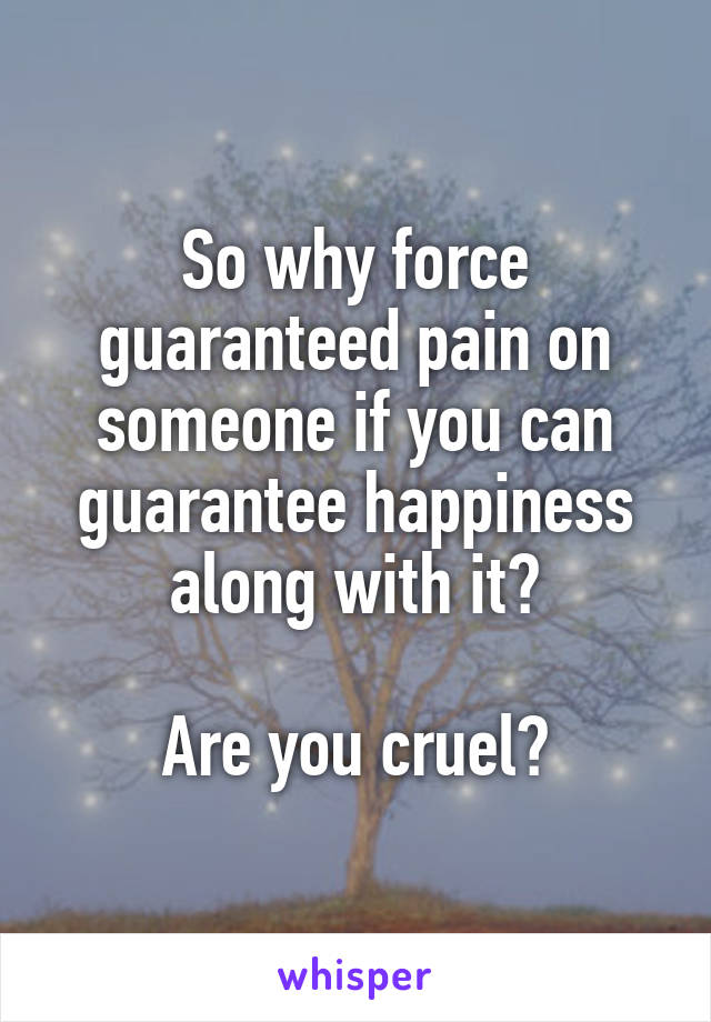 So why force guaranteed pain on someone if you can guarantee happiness along with it?

Are you cruel?