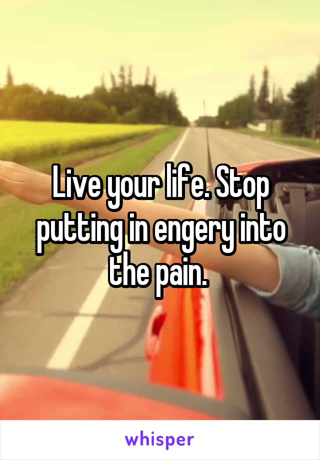 Live your life. Stop putting in engery into the pain. 