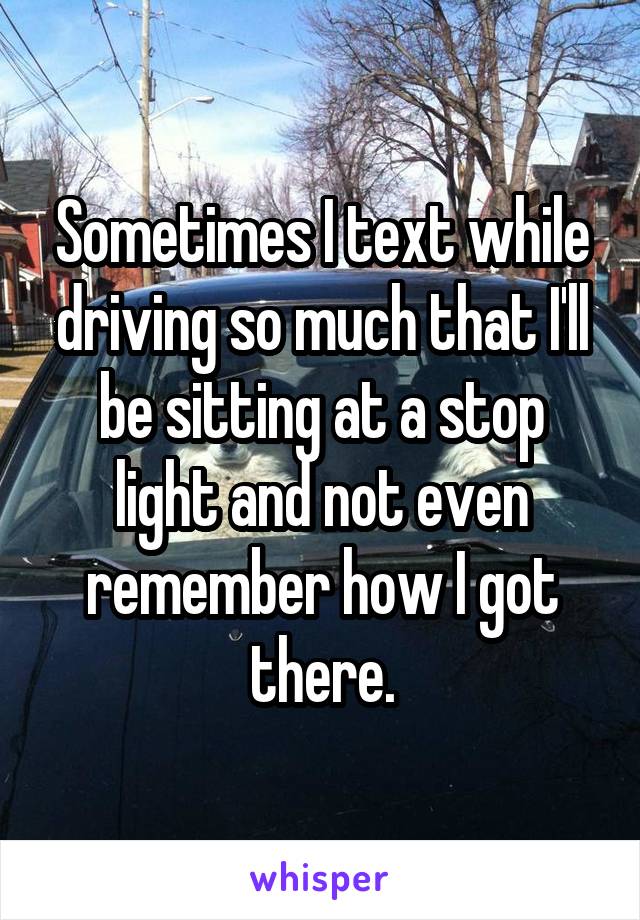 Sometimes I text while driving so much that I'll be sitting at a stop light and not even remember how I got there.