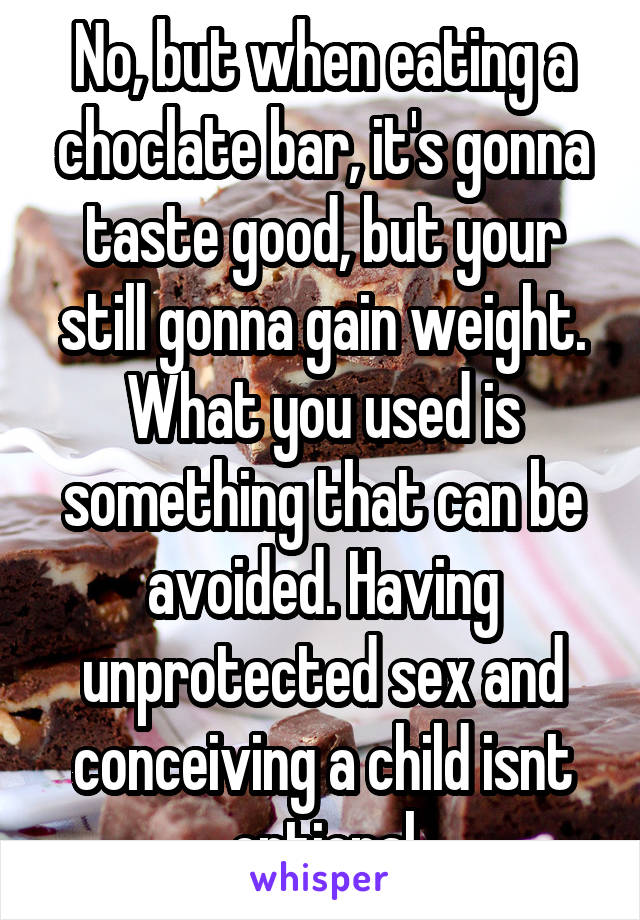 No, but when eating a choclate bar, it's gonna taste good, but your still gonna gain weight. What you used is something that can be avoided. Having unprotected sex and conceiving a child isnt optional