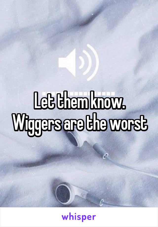 Let them know. Wiggers are the worst