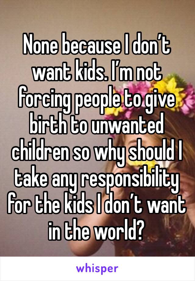 None because I don’t want kids. I’m not forcing people to give birth to unwanted children so why should I take any responsibility for the kids I don’t want in the world?