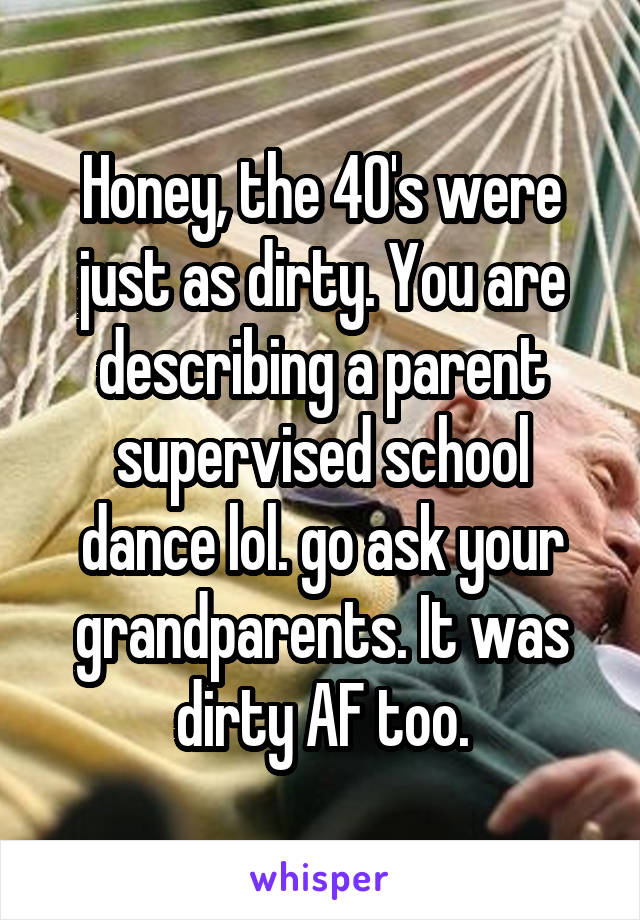 Honey, the 40's were just as dirty. You are describing a parent supervised school dance lol. go ask your grandparents. It was dirty AF too.