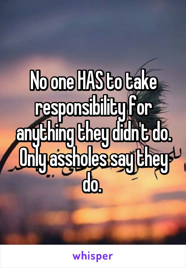 No one HAS to take responsibility for anything they didn't do. Only assholes say they do. 