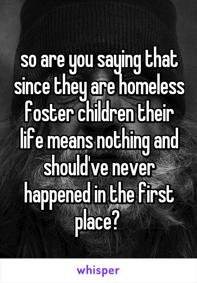 so are you saying that since they are homeless foster children their life means nothing and should've never happened in the first place? 