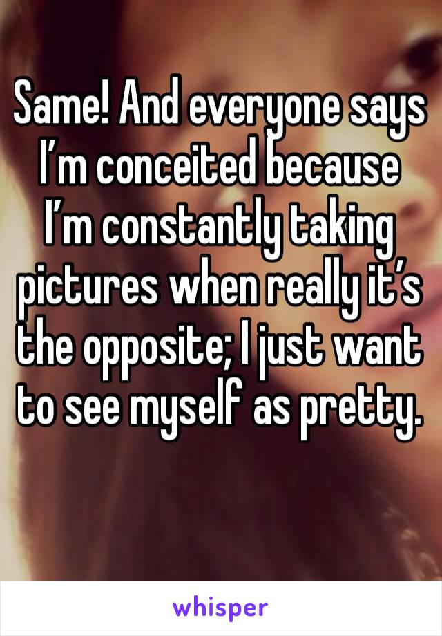 Same! And everyone says I’m conceited because I’m constantly taking pictures when really it’s the opposite; I just want to see myself as pretty.